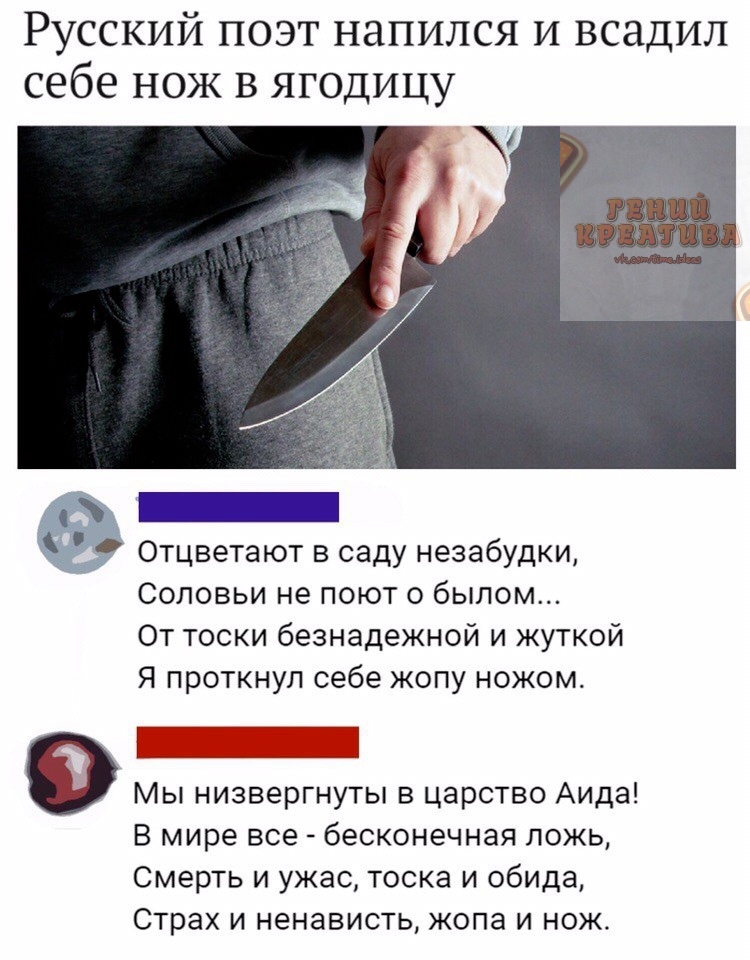 Русский поэт напился и всадил себе нож в ягодицу Отцветают в саду незабудки Соловьи не поют о былом От тоски безнадежной и жуткой Я проткнул себе жопу ножом 0 Мы низвергнуты в царство Аида В мире все бесконечная ложь Смерть и ужас тоска и обида Страх и ненависть жопа и нож