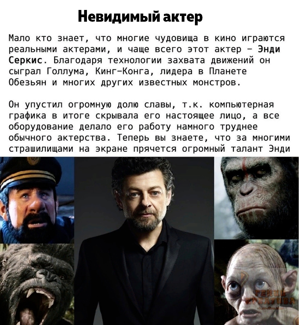 Невидимый актер мало кто знает, что многие чудовища в кино играются реальными актерами, и чаще всего этот актер  энди серкис. Благодаря технологии захвата движений он сыграл голлума, кингконга, лидера в планете обезьян и многих других известных монстров. Он упустил огромную долю славы, т.к. Компьютерная графика в итоге скрывала его настоящее лицо, а все оборудование делало его работу намного труднее обычного актерства. Теперь вы знаете, что за многими страшилищами на экране прячется огромный талант энди