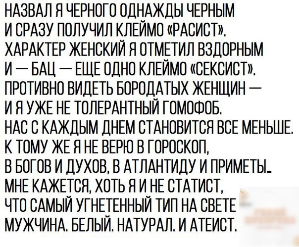 НАЗВАЛ Я ЧЕРНОГО ОДНАЖДЫ ЧЕРНЫМ И СРАЗУ ПОЛУЧИЛ КЛЕИМО РАСИСТ ХАРАКТЕР ЖЕНСКИЙ Я ОТМЕТИЛ ВЗДОРНЫМ И БАЦ ЕЩЕ ОДНО КЛЕИМО СЕКСИСТ ПРОТИВНО ВИДЕТЬ БОРОДАТЬіХ ЖЕНЩИН И Я УЖЕ НЕ ТОЛЕРАНТНЫИ ГОМОФОБ НАС С КАЖДЫМ ДНЕМ СТАНОВИТСЯ ВСЕ МЕНЬШЕ К ТОМУ ЖЕ Я НЕ ВЕРЮ В ГОРОСКОП В БОГОВ И ДУХОВ В АТЛАНТИДУ И ПРИМЕТЫ МНЕ КАЖЕТСЯ ХОТЬ Я И_НЕ СТАТИСТ ЧТО САМЫИ УГНЕТЕННЫИ ТИП НА СВЕТЕ МУЖЧИНА БЕЛЫИ НАТУРАЛ И АТЕИСТ