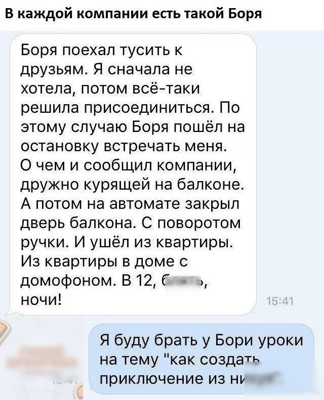В каждой компании есть такой Боря Боря поехал тусить к друзьям Я сначала не хотела потом всётаки решила присоединиться По этому случаю Боря пошёл на остановку встречать меня 0 чем и сообщил компании дружно курящей на балконе А потом на автомате закрыл дверь балкона С поворотом ручки И ушёл из квартиры Из квартиры в доме с домофоном В 12 Г ночи Я буду брать у Бори уроки на тему как создаТ приключен