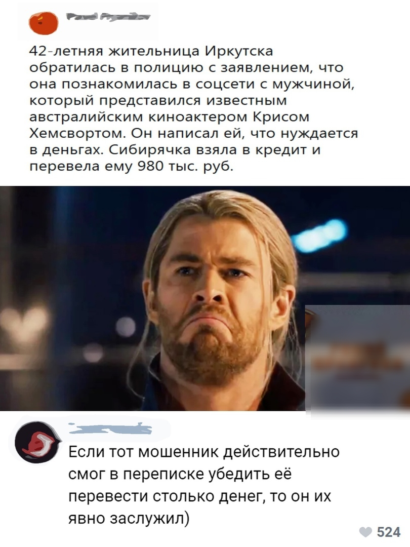 _ Ьиа 42 летняя жительница Иркутска обратилась в полицию с заявлением что она познакомилась в соцсети с мужчиной который представился известным австралийским киноактером Крисом Хемсвортом Он написал ей что нуждается в деньгах Сибирячка взяла в кредит и перевела ему 980 тыс руб Если тот мошенник действительно смог в переписке убедить её перевести столько денег то он их явно заслужил 524