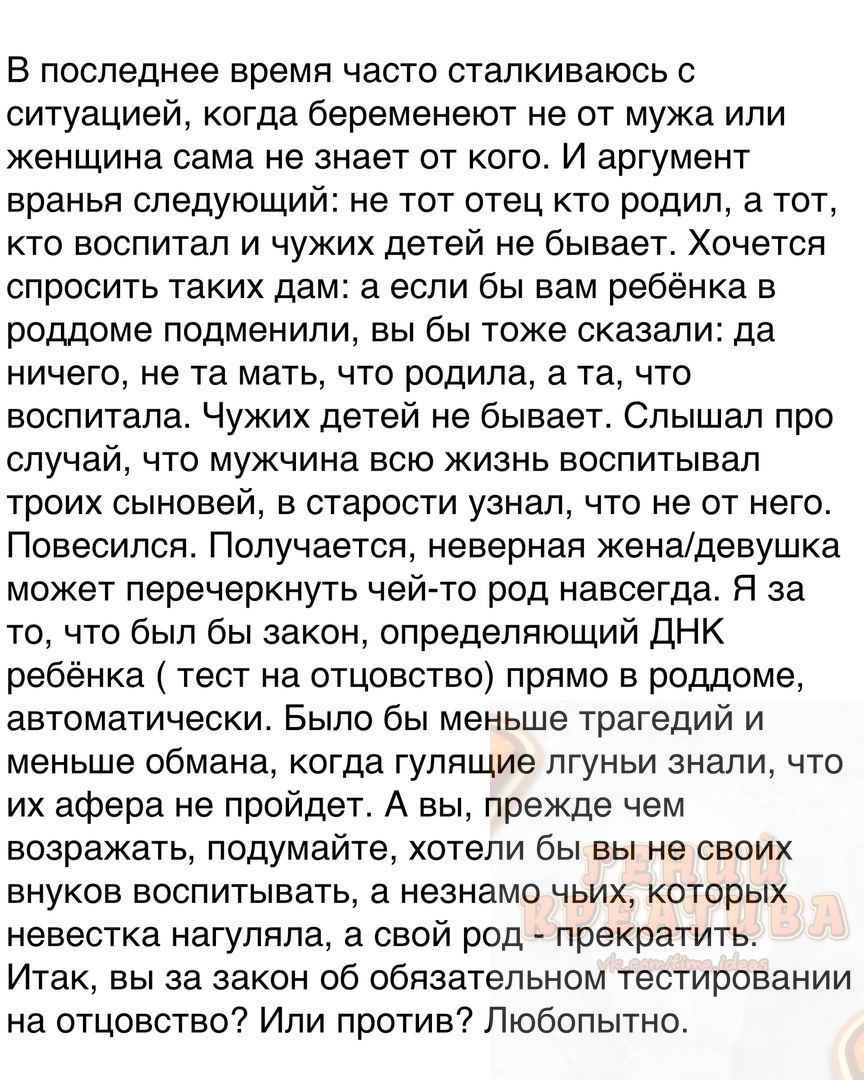 В последнее время часто сталкиваюсь с ситуацией когда беременеют не от мужа или женщина сама не знает от кого И аргумент вранья следующий не тот отец кто родил а тот кто воспитал и чужих детей не бывает Хочется спросить таких дам а если бы вам ребёнка в роддоме подменили вы бы тоже сказали да ничего не та мать что родила а та что воспитала Чужих детей не бывает Слышал про случай что мужчина всю жи