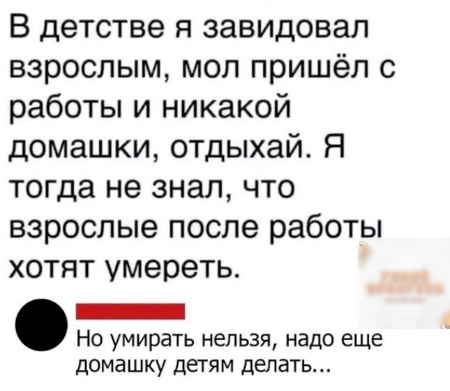В детстве я завидовал взрослым мол пришёл с работы и никакой домашки отдыхай Я тогда не знал что взрослые после работы хотят умереть _ Но умирать нельзя надо еще домашку детям делать