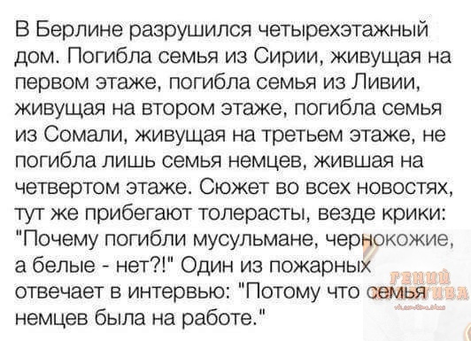 В Берлине разрушился четырехэтажный дом Погибла семья из Сирии живущая на первом этаже погибла семья из Ливии живущая на втором этаже погибла семья из Сомали живущая на третьем этаже не погибла лишь семья немцев жившая на четвертом этаже Сюжет во всех новостях тут же прибегают толерасты везде крики Почему погибли мусульмане чернокожие а белые нет Один из пожарных отвечает в интервью Потому что сем