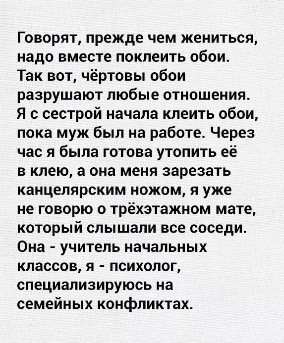 Говорят прежде чем жениться надо вместе поклеить обои Так вот чёртовы обои разрушают любые отношения Я с сестрой начала клеить обои пока муж был на работе Через час я была готова утопить её в клею а она меня зарезать канцелярским ножом я уже не говорю о трёхэтажном мате который слышали все соседи Она учитель начальных классов я психолог специализируюсь на семейных конфликтах