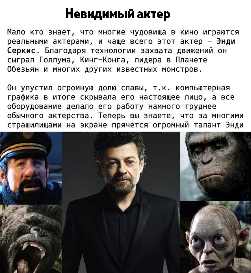 Невидимый актер Мало кто знает что многие чудовища в кино играются реальными актерами и чаще всего этот актер Энди Серкис Благодаря технологии захвата движений он сыграл Голлума КингКонга лидера в Планете Обезьян и многих других известных монстров Он упустил огромную долю славы тк комп ютерная графика в итоге скрывала его настоящее лицо а все оборудование делало его работу намного труднее обычного