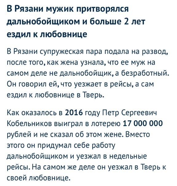 В Рязани мужик притворялся дальнобойщиком и больше 2 лет ездил к любовнице В Рязани супружеская пара подала на развод после того как жена узнала что ее муж на самом деле не дальнобойщика безработный Он говорил ейчто уезжает в рейсы а сам ездил к любовнице в Тверь Как оказалось в 2016 году Петр Сергеевич Кобельников выиграл в лотерею 17 000 000 рублей и не сказал об этом жене Вместо этого он придум