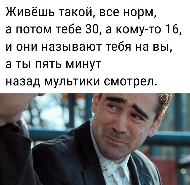 Живёшь такой все норм а потом тебе 30 а кому то 16 и они называют тебя на вы а ты пять минут назад мультики смотрел
