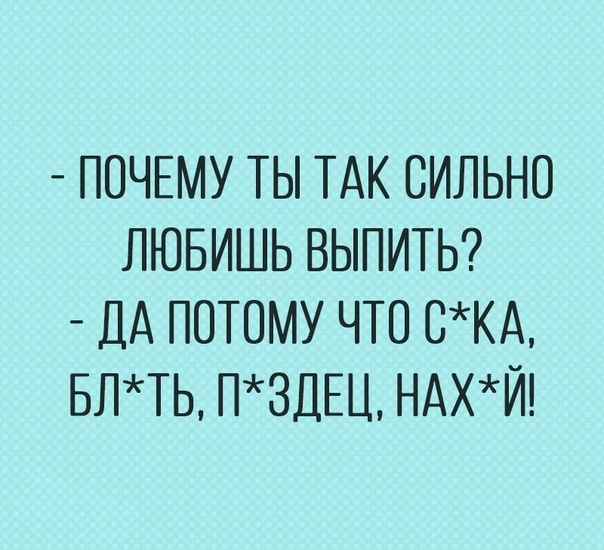 ПОЧЕМУ ТЫ ТАК СИЛЬНО ЛЮБИШЬ ВЫПИТЬ ДА ПОТОМУ ЧТО ОКА БЛТЬ ПЗДЕЦ НАХЙ