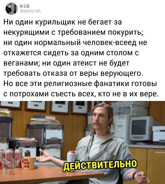 _ Ни один курильщик не бегает за некурящими требованием покурить ни один нормальный чеповек всеед не откажется сидеть за одним столом с веганами ни один атеист не будет требовать отказа от веры верующего Но все эти религиозные фанатики готовы с потрохами съесть всех кто не в их вере