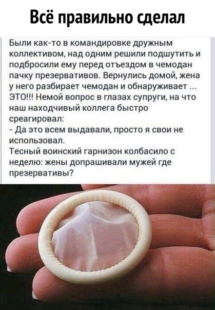 Всё правильно сделал Были как то в командировке дружным коллективом над одним решили подшутить и подбросили ему перед отъездом в чемодан пачку презервативов Вернулись домой жена у его разбираы чемодан и обнаруживает ЭТО Немой вопрос в глазах супруги на что наш находчивый коллега быстро среагировап да это всем выдавали просто я свои не использовал Тесный воинский гарнизон колбасипп неделю жены допр