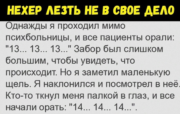 НЕХЕР АЕЗТЬ НЕ В СВОЕ АЕАО Однажды я проходил мимо психбольницы и все пациенты орали 13 13 13 Забор был слишком большим чтобы увидеть что происходит Но я заметил маленькую щель Я наклонился и посмотрел в неё Кто то ткнул меня папкой в глаз и все начали орать 14 14 14