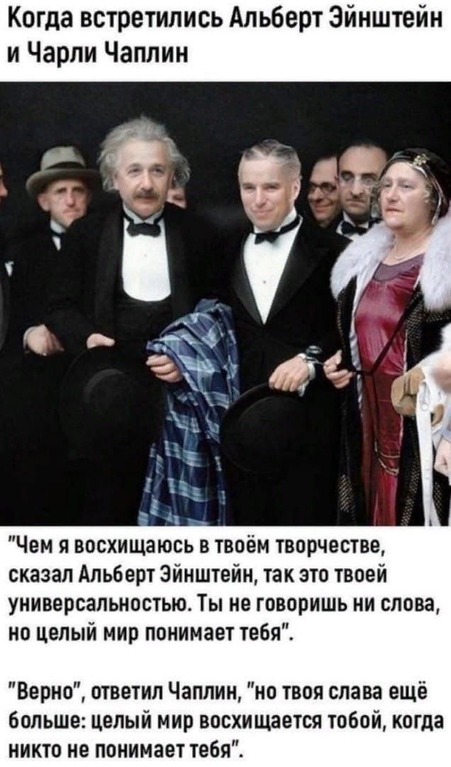 Когда встретились Альберт Эйнштейн и Чарли Чаплин а 1 Чг г БЧ Чем я восхищаюсь в твоём творчестве сказал Альберт Эйнштейн так это твоей универсальностью Ты не говоришь ни слова но целый мир понимает тебя Верно ответил Чаплин но твоя слава ещё больше целый мир восхищается тобой когда никто не понимает тебя