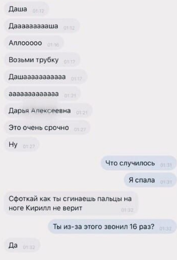 даша Двааааааааша Алпооооо Возьми трубку дашааааааааааа ааааааааааааа дарья Алексеевна Это очень срочно Ну Что случилось Я спала СФоткай как ты сгинаешь пальцы на ноге Кирилл не верит Ты из за этого звонил 16 раз