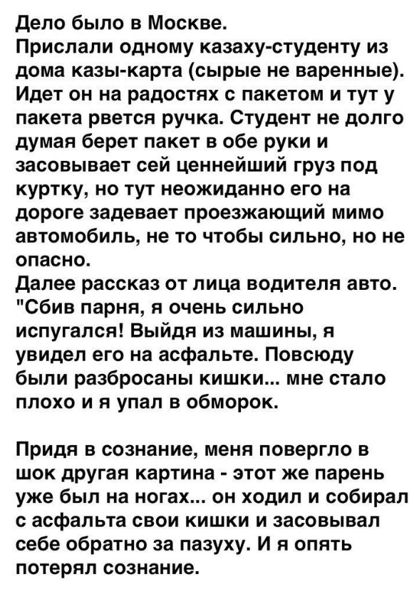 дело было в Москве Прислали одному казаху студенту из дома казы карта сырые не варенные Идет он на радостях с пакетом и тут у пакета рвется ручка Студент не долго думая берет пакет в обе руки и засовывает сей ценнейший груз под куртку но тут неожиданно его на дороге задевает проезжающий мимо автомобиль не то чтобы сильно но не опасно далее рассказ от лица водителя авто сбив парня я очень сильно ис