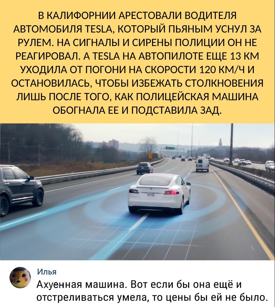 В КАЛИФОРНИИ АРЕСТОВАЛИ ВОДИТЕЛЯ АВТОМОБИЛЯ ТЕ_А КОТОРЫЙ ПЬЯНЫМ УСНУЛ ЗА РУЛЕМ НА СИГНАЛЫ И СИРЕНЫ ПОЛИЦИИ ОН НЕ РЕАГИРОВАЛ А ТЕ5_А НА АВТОПИЛОТЕ ЕЩЕ 13 КМ УХОДИЛА ОТ ПОГОНИ НА СКОРОСТИ 120 КМЧ И ОСТАНОВИЛАСЬ ЧТОБЫ ИЗБЕЖАТЬ СТОЛКНОВЕНИЯ ЛИШЬ ПОСЛЕ ТОГО КАК ПОЛИЦЕЙСКАЯ МАШИНА ОБОГНАЛА ЕЕ И ПОДСТАВИЛА ЗАД НРД__ 6 Илья Ахуенная машина Вот если бы она ещё и отстреливаться умела то цены бы ей не было