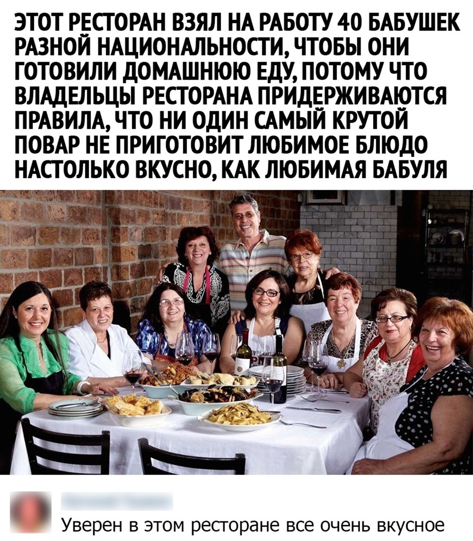 ЭТОТ РЕСТОРАН ВЗЯЛ НА РАБОТУ 40 БАБУШЕК РАЗНОЙ НАЦИОНАЛЬНОСТИ ЧТОБЫ ОНИ ГОТОВИЛИ ДОМАШНЮЮ ЕДУ ПОТОМУ ЧТО ВЛАДЕЛЬЦЫ РЕСТОРАНА ПРИДЕРЖИВАЮТСЯ ПРАВИЛА ЧТО НИ ОДИН САМЫЙ КРУТОЙ ПОВАР НЕ ПРИГОТОВИТ ЛЮБИМОЕ БЛЮДО НАСТОЛЬКО ВКУСНО КАК ЛЮБИМАЯ БАБУЛЯ Уверен в этом ресторане все очень вкусное