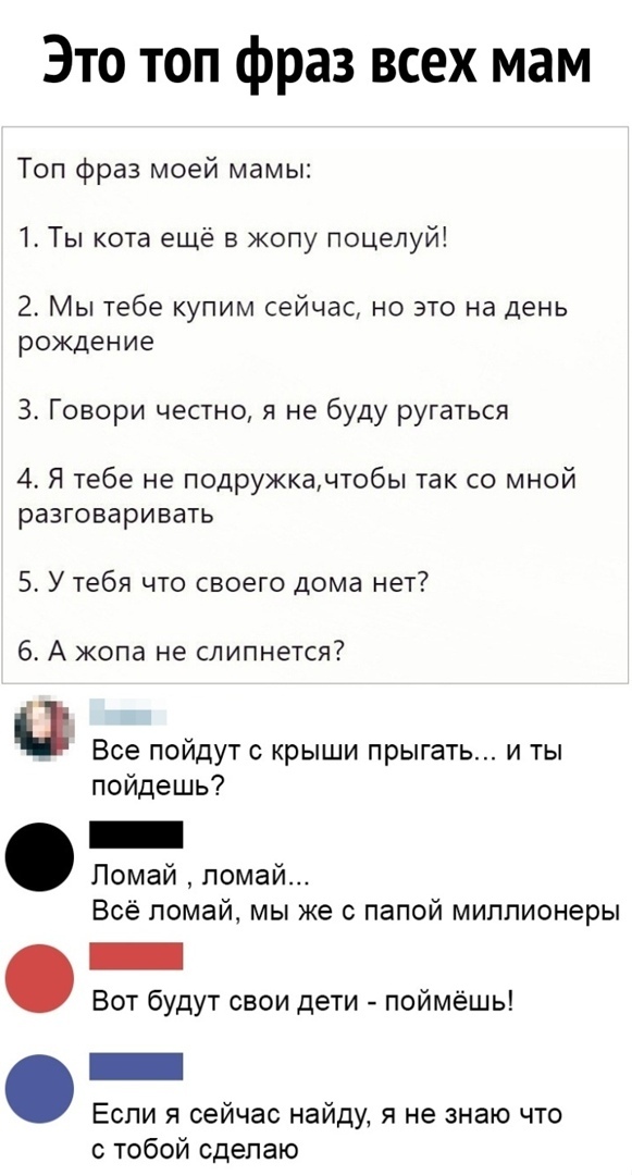 Это топ фраз всех мам Топ фраз моей мамы 1 Ты кота ещё в жопу поцелуй 2 Мы тебе купим сейчас но это на день рождение 3 Говори честно я не буду ругаться 4 Я тебе не подружкачтобы так со мной разговаривать 5 У тебя что своего дома нет 6 А жопа не слипнется Все пойдут крыши прыгать и ты пойдешь Помай помай Всё ломай мы же с папой миллионеры Вот будут свои дети поймёшь Если я сейчас найду я не знаю чт