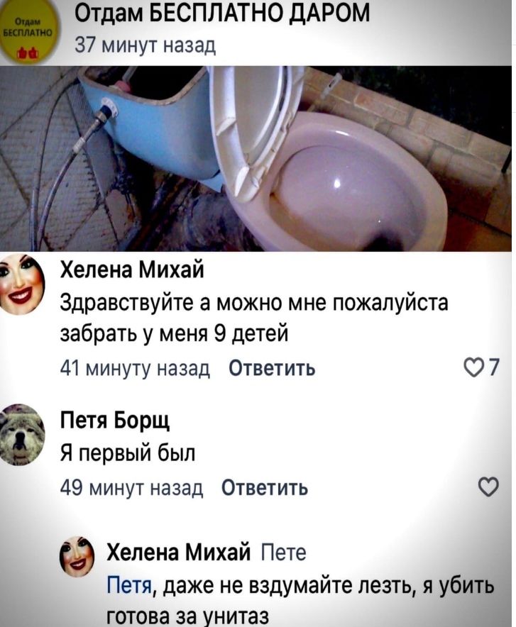 Отдам БЕСПЛАТНО дАРом 37 минут назад Хелена Михай Здравствуйте а можно мне пожалуйста забрать у меня 9 детей 41 минуту назад Ответить О 7 Петя Борщ Я первый был 49 минут назад Ответить О Ф Хелена Михай Пете Петя даже не вздумайте лезть я убт готова за унитаз