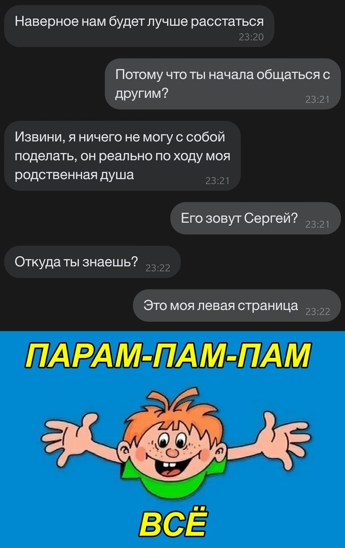 Наверное нам будет лучше расстаться Потому что ты начала общаться с дРУГИМ 73 л Извини я ничего не могу с собой поделать он реально по ходу моя родственная душа Его зовут Сергеи Откуда ты знаешь Это моя левая страница ПАРАМ ПАМ ПАМ ВСЕ