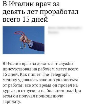 В Италии врач за девять лет проработал всего 15 дней В Италии врач за девять лет службы присутствовал на рабочем месте всего 15 дней Как пишет ТЬе Теіешарн медику удавалось законно уклоняться сп работы все это время он провел на курсах в отпуске и на больничном При этом он получал полноценную зарплату