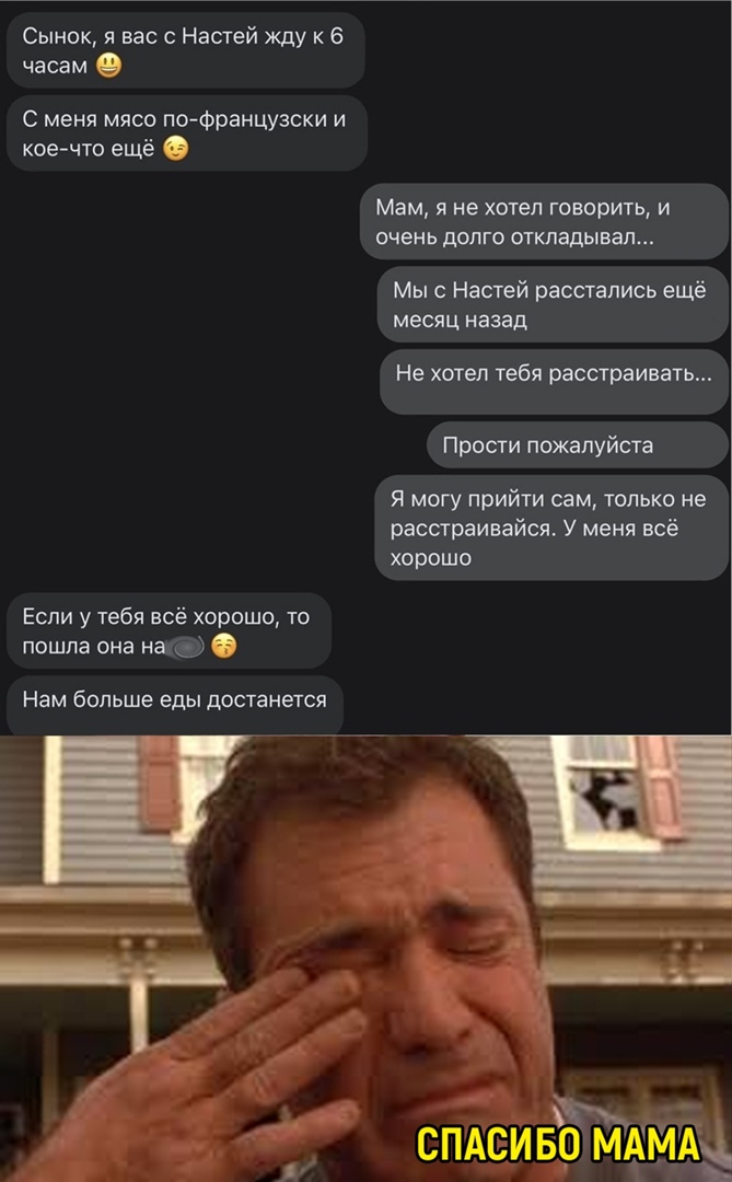 Сынок я вас с Настей жду к 6 часам О С меня мясо по Французски и коечто ещё Если у тебя всё хорошо то пошла она на Нам больше еды достанется Мам я не хотел говорить и очень долго откладывал Мы с Настей расстались ещё месяц назад Не хотел тебя расстраивать Прости пожалуйста я могу прийти сам только не расстраивайся У меня всё хорошо