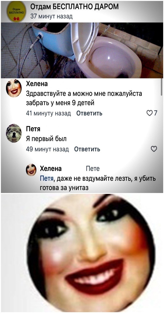Отдам БЕСПЛАТНО дАРОМ 37 минут назад Хелена 4 Здравствуйте а можно мне пожалуйста забрать у меня 9 детей 41 минуту назад Ответить О 7 Петя Я первый был 49 минут назад Ответить О Хелена Пете Петя даже не вздумайте лезть я убить готова за унитаз