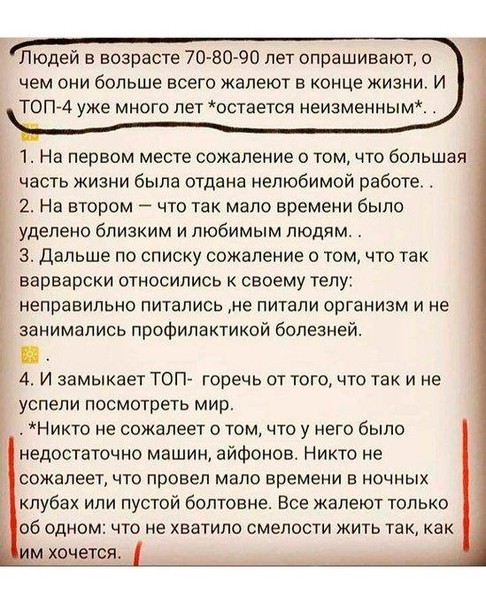 Людей в возрасте 70 80 90 лет опрашивают о чем они больше всего жалеют в конце жизни И ТОП 4 уже много лет остается неизменным 1 На первом месте сожаление о том что большая часть жизни была отдана нелюбимой работе 2 На втором что так мало времени было уделено бЛИЗКИМ И ЛЮБИМЫМ ПЮДЙМ 3 Дальше по списку сожаление о том что так варварски относились к своему телу неправильно питались не питали организ