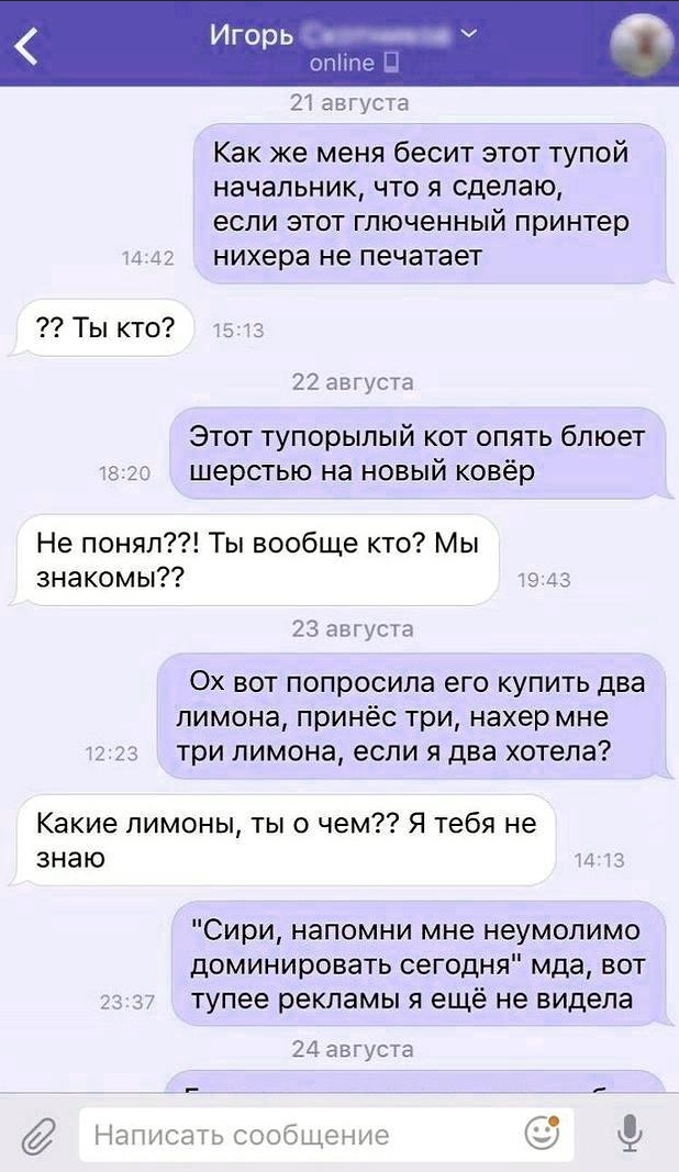 Игорь опічле 21 августа Как же меня бесит этот тупой начальник что я сделаю если этот гпюченный принтер нихера не печатает Ты кто 22 августа Этот тупорылый кот опять бпюет А шерстью на новый ковёр Не понял Ты вообще кто Мы знакомы Е 23 августа Ох вот попросила его купить два лимона принёс три нахер мне 7 три лимона если я два хотела Какие лимоны ты о чем Я тебя не знаю ч Сири напомни мне неумолимо