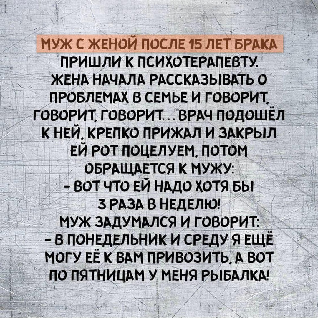 муж с жвной ПОСЛЕ 15 лЕт БРАКА _ пришли к психоТЕРАПЕвту ЖЕНА НАчАЛА РАССКАЗЫВАТЬ о ПРОБЛЕМАХ в СЕМЬЕ и говорит__ говорит говорит ВРАЧ подоШЕл К_НЕИ_КРЕПК0 прижм и ЗАКРЫЛ Еи рот поЦЕЛУЕм потом оБРАЩАЕтся к МУЖУ вот что ЕЙ НАдо хотя вы 3 РАЗА в НЕДЕЛЮ муж 3Адуммся и говорит __ в пон_ЕдЕльник и СРЕДУ я ЕЩЁ могу ЕЁ к ВАМ привозить А вот попятницш у МЕНЯ РЫБАЛКА