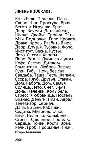 Жизнь в 100 слов Колыбель Пеленки Плач Слово Шаг Пропуда Врач Беготни Игрушки Брат Двор Качели деккий сад Школа Двойка Тройка Пить Мяч Подножка Гипс Кровать Драка Кровь Разбитый нос Двор Друзья Тусовка Форс Институт Весна Куты пета Сессии Хвосты Пиво Водка Джин со льдом Кофе Сессии Диплом Романтизм Любовь Звезда Руки Губы Ночь без сна Свадьба Теща Тепь Капкан Ссора Клуб Друзья Стакан Дом Работ Дом