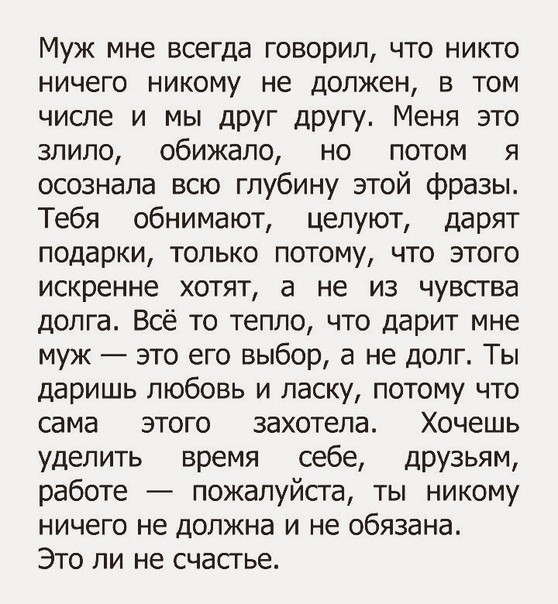 Муж мне всегда говорил что никто ничего никому не должен в том числе и мы друг другу Меня это злило обижапо но потом я осознала всю глубину этой фразы Тебя обнимают целуют дарят подарки только потому что этого искренне хотят а не из чувства долга Всё то тепло что дарит мне муж это его выбор а не долг Ты даришь любовь и ласку потому что сама этого захотела Хочешь уделить время себе друзьям работе п