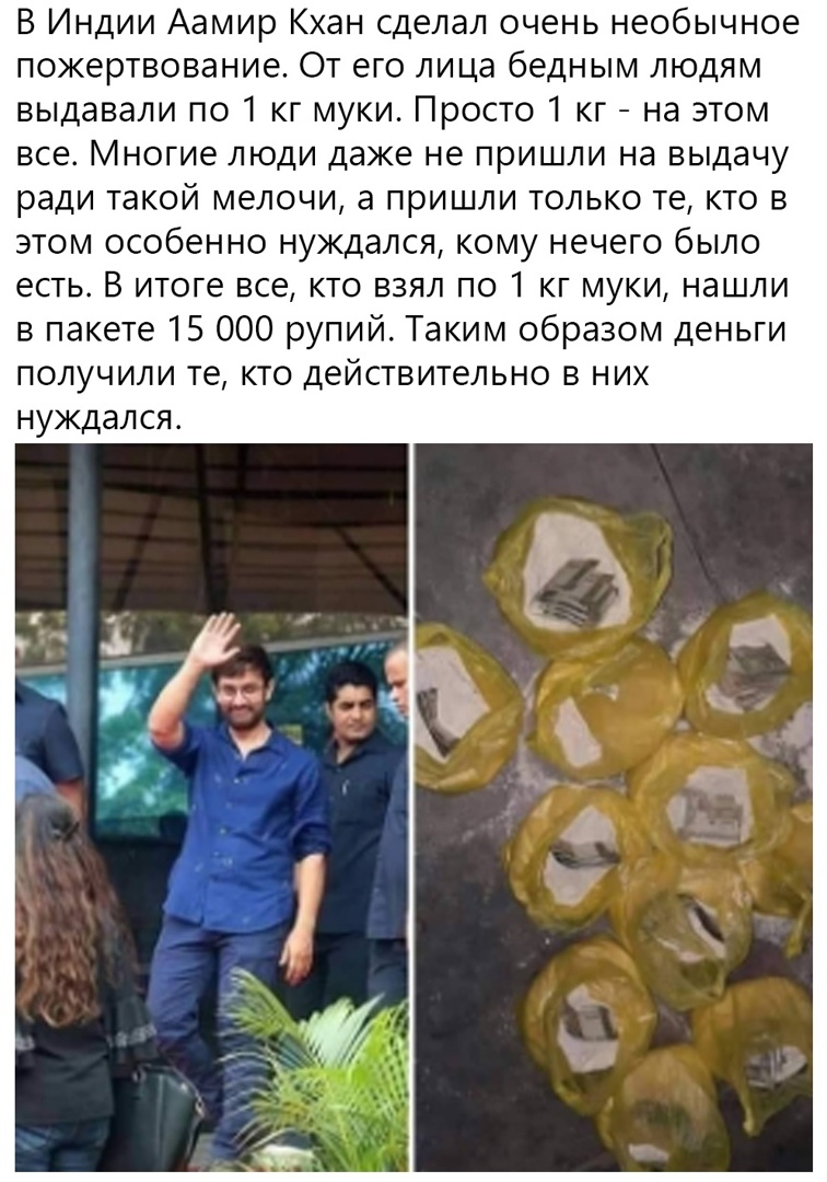 В Индии Аамир Кхан сделал очень необычное пожертвование От его лица бедным людям выдавали по 1 кг муки Просто 1 кг на этом все Многие люди даже не пришли на выдачу ради такой мелочи а пришли только те кто в этом особенно нуждался кому нечего было есть В итоге все кто взял по 1 кг муки нашли в пакете 15 ООО рупий Таким образом деньги получили те кто действительно в них нуждался