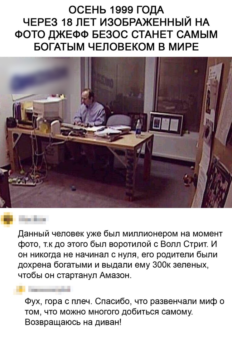 ОСЕНЬ 1999 ГОДА ЧЕРЕЗ 18 ЛЕТ ИЗОБРАЖЕННЫЙ НА ФОТО ДЖЕФФ БЕЗОС СТАНЕТ САМЫМ БОГАТЫМ ЧЕЛОВЕКОМ В МИРЕ данный человек уже был миллионером на момент фото тк до этого был воротипой с Волл Стрит И он никогда не начинал нуля его родители были дохрена богатыми и выдали ему 300к зеленых чтобы он стартануп Амазон ш Фух гора плеч Спасибо что развенчали миф о том что можно многого добиться самому Возвращаюсь 
