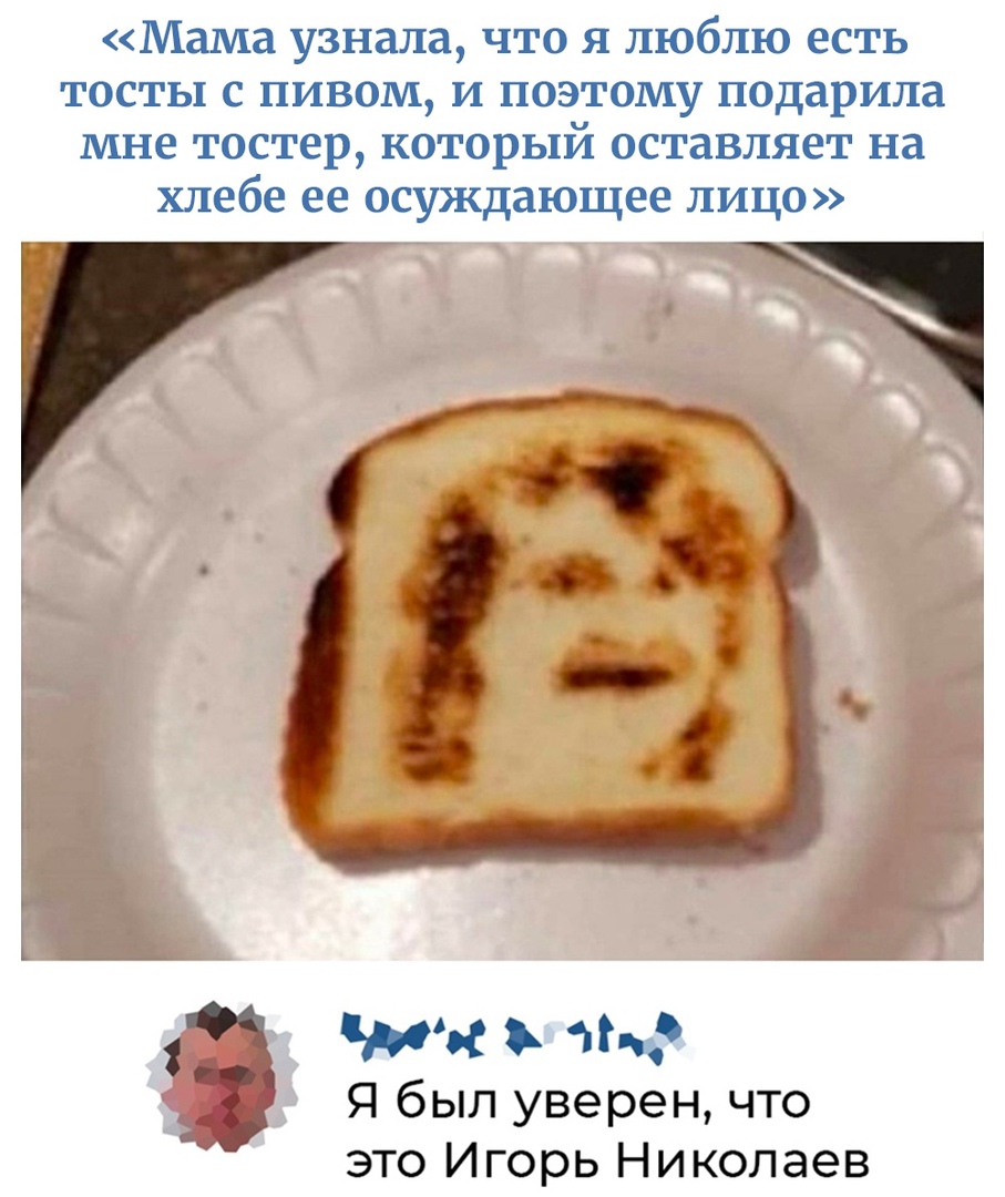 Мама узнала что я люблю есть тосты с пивом и поэтому подарила мне тостер который оставляет на хлебе ее осуждающее лицо МОС и Я был уверен что это Игорь Николаев
