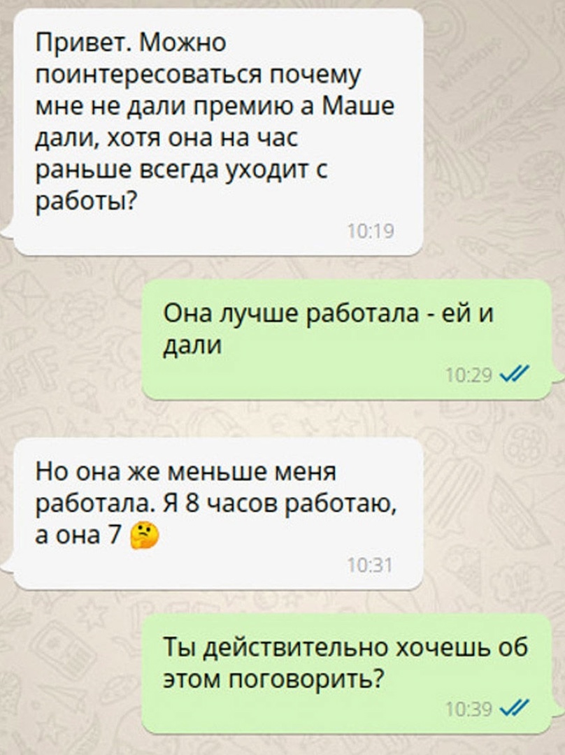 Привет Можно поинтересоваться почему мне не дали премию а Маше дали хотя она на час раньше всегда уходит с работы Она лучше работала ей и дали _і Но она же меньше меня работала Я 8 часов работаю а она 7 Ты действительно хочешь об ЭТОМ ПОГОВОРИТЬ ЁЕ у