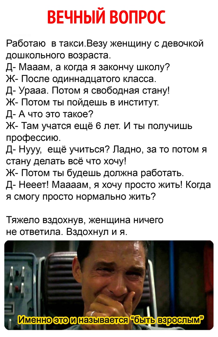 Работаю в таксиВезу женщину с девочкой дошкольного возраста Д Мааам а когда я закончу школу Ж После одиннадцатого класса д Урааа Потом я свободная стану Ж Потом ты пойдешь в институт д А что это такое Ж Там учатся ещё 6 лет И ты получишь профессию д Нууу ещё учиться Ладно за то потом я стану делать всё что хочу Ж Потом ты будешь должна работать д Нееет Маааам я хочу просто жить Когда я смогу прост