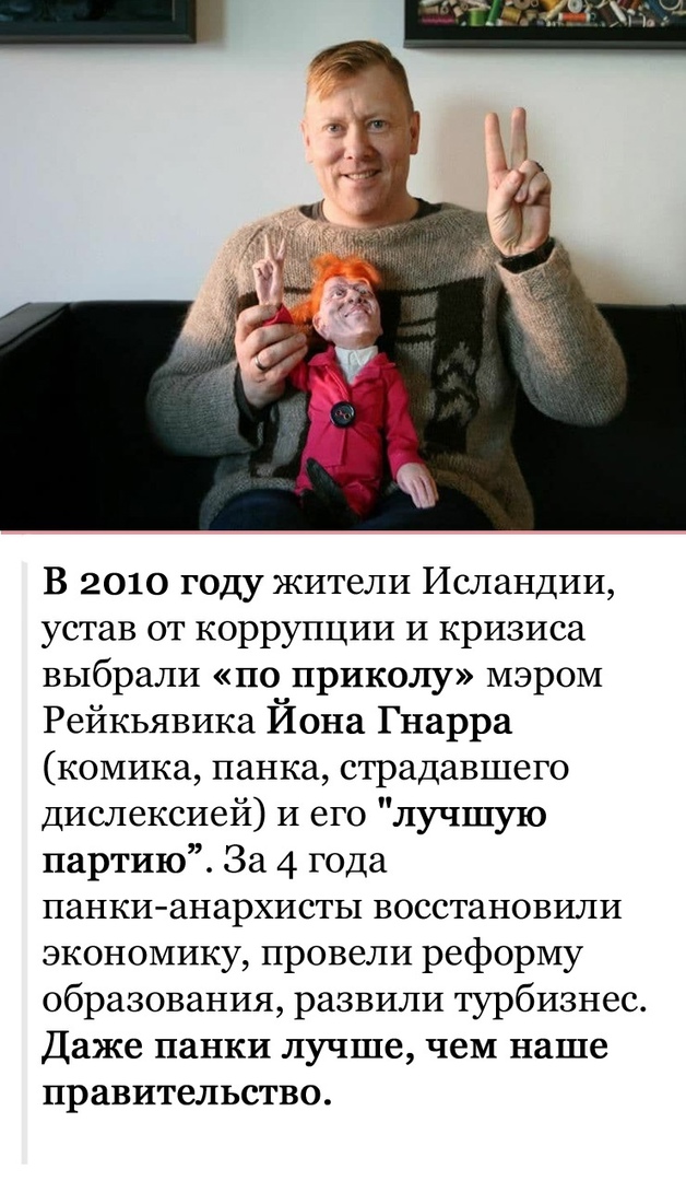 В 2010 году жители Исландии устав от коррупции И кризиса выбрали по приколу мэром Рейкьявика Йона Гнарра комика панка страдавшего диспексией и его лучшую партию За 4 года панкианархисты восстановили экономику провели реформу образования развили турбизнес Даже панки лучше чем наше правительство