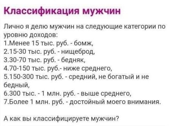 Классификация мужчин Лично я делю мужчин на следующие категории по уровню доходов 1Менее 15 тыс руб бомж 215 30 тыс руб нищеброд 330 70 тыс руб бедняк 470 150 тыс ру6 ниже среднего 5150800 тыс руб средний не богатый и не бедный 6300 тыс 1 млн руб выше среднего 7Более1 млн руб достойный моего внимания А как вы классифицируете мужчин