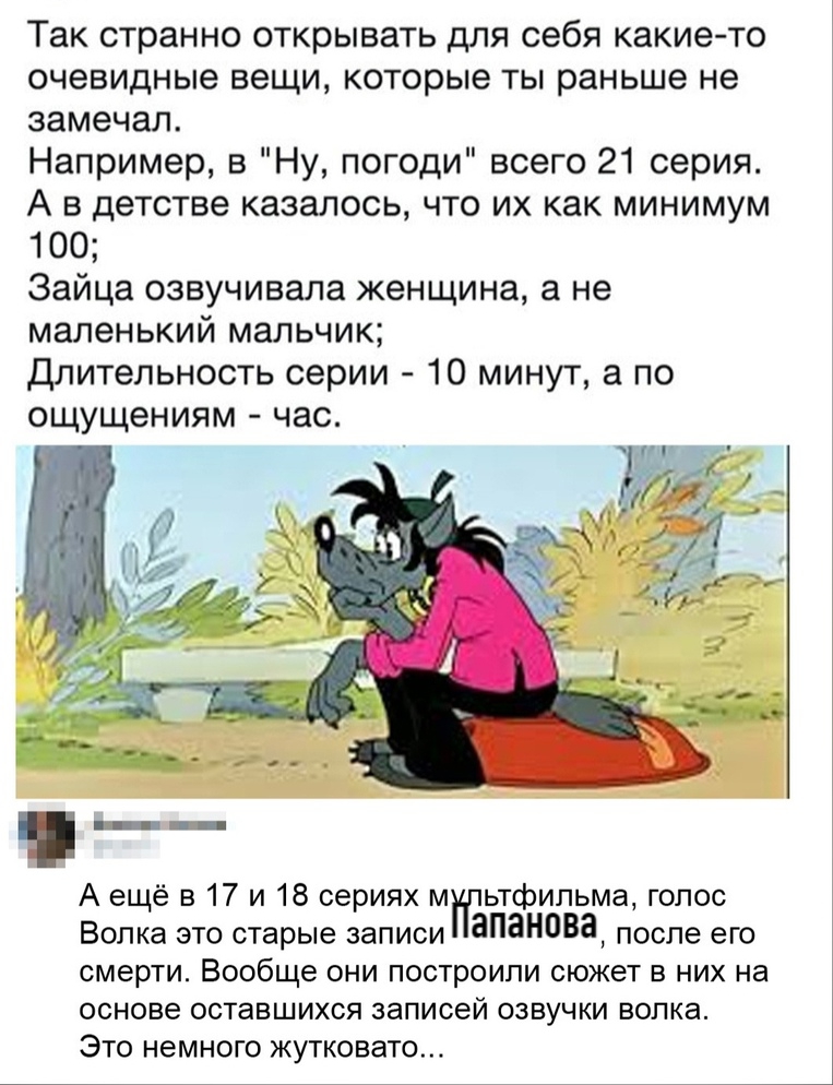 Так странно открывать для себя какие то очевидные вещи которые ты раньше не замечал Например 3 Ну погоди всего 21 серия А в детстве казалось что их как минимум 100 Зайца озвучивала женщина а не маленький мальчик Длительность серии 10 минут а по ощущениям час А ещё в 17 и 18 сериях м ьтфипьма голос Волка это старые записи памнова после его смерти Вообще они построили сюжет в них на основе оставшихс