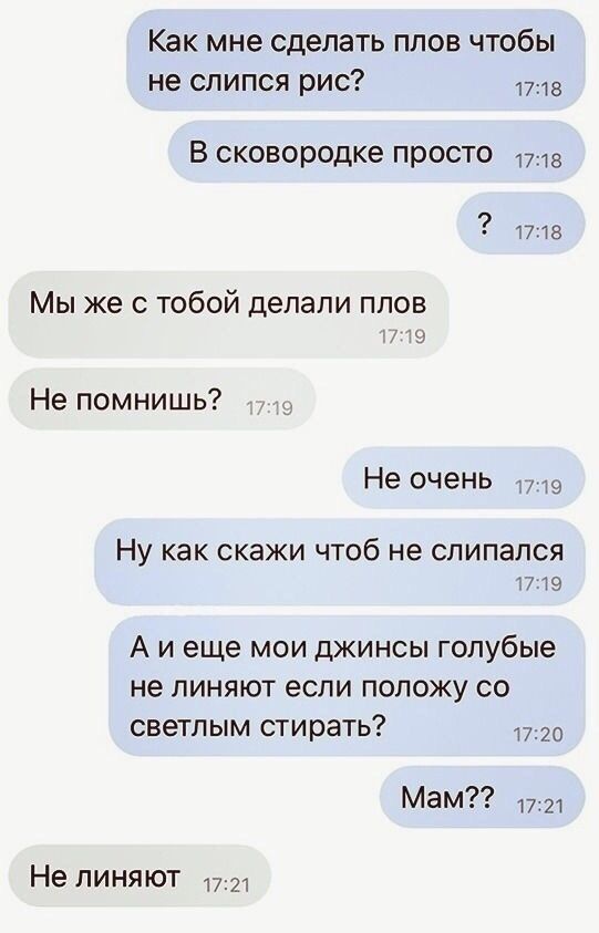 Как мне сделать плов чтобы не спипся рис В сковородке просто 1715 1718 Мы же с тобой делали плов Не помнишь7 Не очень 9 Ну как скажи чтоб не спипапся 1719 А и еще мои джинсы голубые не линяют если положу со светлым стирать 1720 Мам 1721 Не линяют