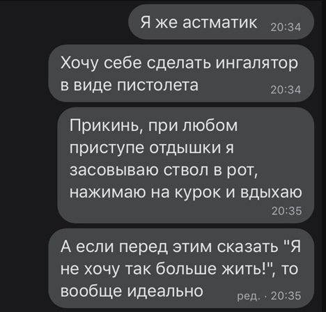 Я же астматик 2034 Хочу себе сделать ингалятор в виде пистолета 2034 Прикинь при любом приступе отдышки я засовываю ствол в рот нажимаю на курок И вдыхаю 20 35 А если перед этим сказать Я не хочу так больше жить то вообще идеально _ 20 35