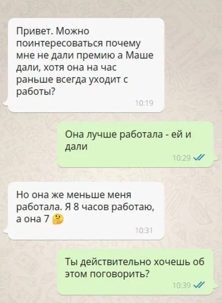 Привет Можно поинтересоваться почему мне не дали премию в Маше дали хотя она на час раньше всегда уходит с работы Она лучше работала ей и дали _ Но она же меньше меня работала Я 8 часов работаю а она 7 Ты действительно хочешь об этом поговорить 0