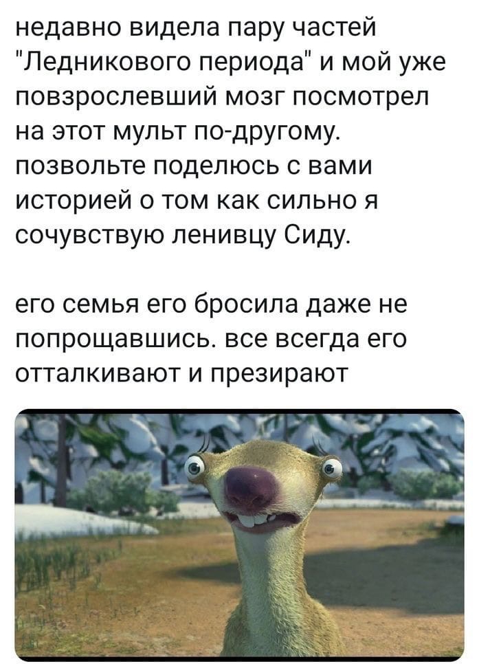 недавно видела пару частей Ледникового периода и мой уже повзрослевший мозг посмотрел на этот мульт по другому позвольте поделюсь с вами историей о том как сильно я сочувствую ленивцу Сиду ЕГО СЕМЬЯ ЕГО бРОСИЛЭ даже не ПОПРОЩЭВШИСЬ все всегда его ОТТЗЛКИВЭЮТ И презирают