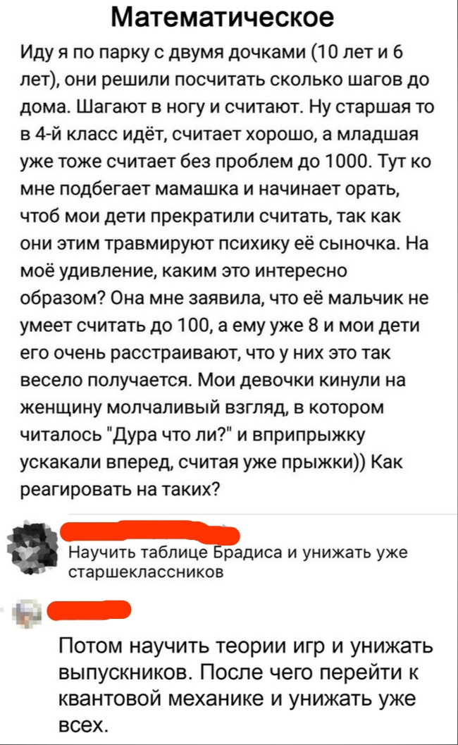 Математическое Иду я по парку с двумя дочками 10 лет и 6 лет они решили посчитать сколько шагов до дома Шагают в ногу и считают Ну старшая то в 4 й класс идёт считает хорошо а младшая уже тоже считает без проблем до 1000 Тут ко мне подбегает мамашка и начинает орать чтоб мои дети прекратили считать так как они этим травмируют психику её сыночка На моё удивление каким это интересно образом Она мне 