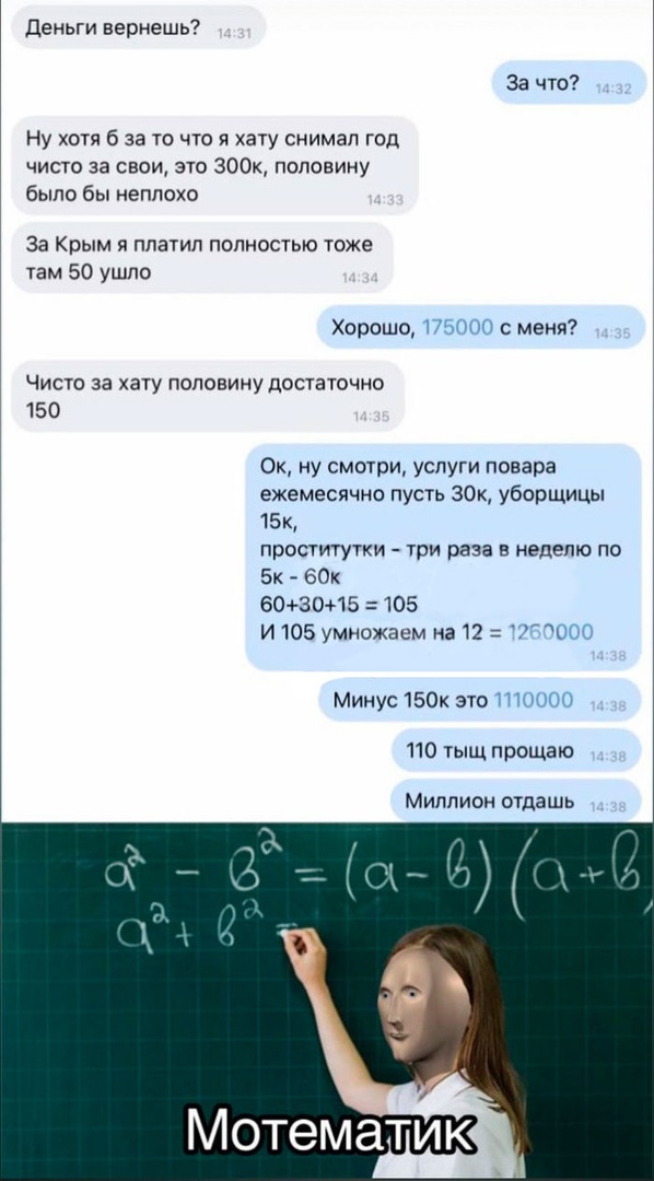 деньги вернешь За что Ну хотя б за то что я хату снимал год чисто за свои это 300к половину было бы неплохо За Крым я платил полностью тоже там 50 ушло Хорошо П с меня Чисто за хату половину достаточно 150 Ок ну смотри услуги повара ежемесячно пусть 30к уборщицы 15к проститутки три раза в неделю по Бк 60к 603015 105 И 105 умножаем на 12 ОСГ Минус 150к это ПП 110 тыщ прощаю Миллион отдашь Мотематик