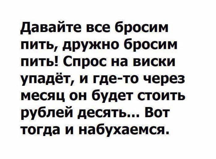 давайте все бросим пить дружно бросим пить Спрос на виски упадёт и где то через месяц он будет стоить рублей десять Вот тогда и набухаемся