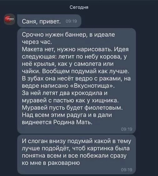 Сегодня Саня привет по р Срочно нужен баннер в идеале через час Макета нет нужно нарисовать Идея следующая летит по небу корова у неё крылья как у самолета или чайки Вообщем подумай как лучше В зубах она несёт ведро раками на ведре написано Вкуснотища за ней летят два крокодила и муравей пастью как у хищника Муравей пусть будет фиолетовым Над всем этим радуга и в дали виднеется Родина Мать 03 19 И