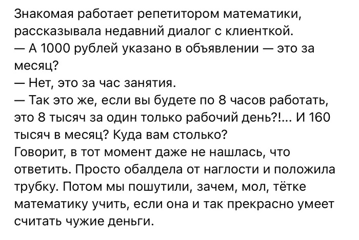 Знакомая работает репетитором математики рассказывала недавний диалог с кпиенткой А 1000 рублей указано в объявлении это за месяц Нет это за час занятия Так это же если вы будете по 8 часов работать это 8 тысяч за один только рабочий день И 160 тысяч в месяц Куда вам столько ГОВОРИТ В ТОТ МОМЕНТ даже не нашлась ЧТО ответить Просто обалдела от наглости и положила трубку Потом мы пошутили зачем мол 