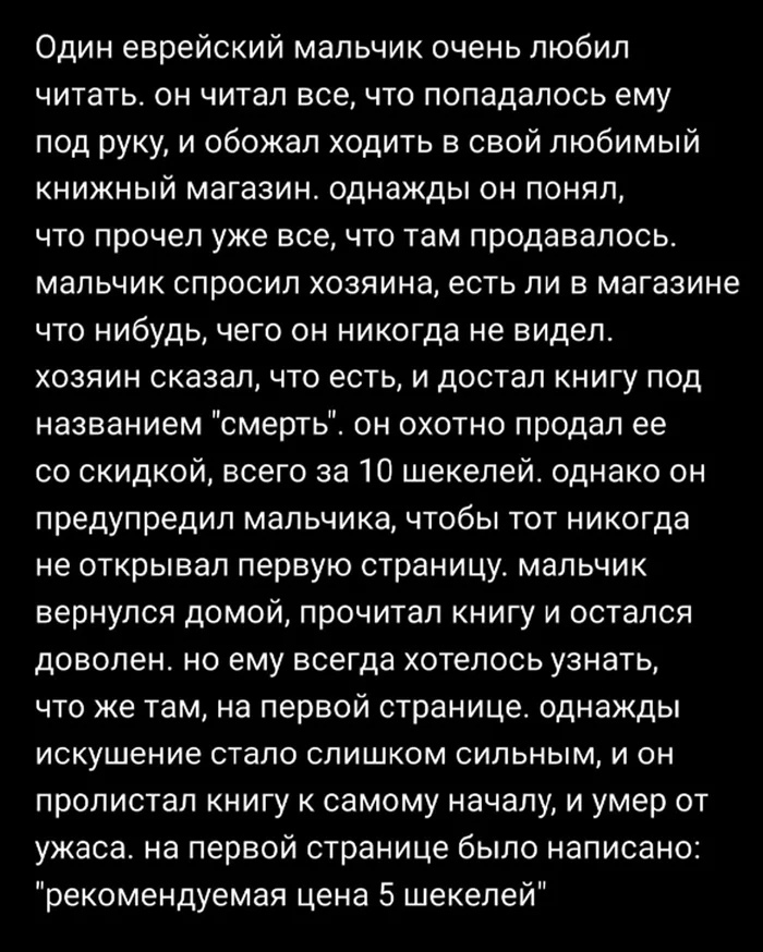 Один еврейский мальчик очень любил читать он читал всечто попадалось ему под руку и обожал ходить в свой любимый книжный магазин однажды он понял что прочел уже все что там продавалось мальчик спросил хозяина есть ли в магазине что нибудь чего он никогда не видел хозяин сказал что есть и достал книгу под названием смерть он охотно продал ее со скидкой всего за 10 шекелей однако он предупредил маль